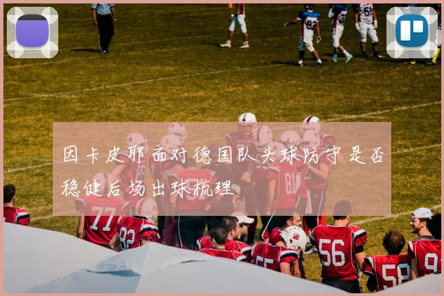 因卡皮耶面对德国队头球防守是否稳健后场出球梳理