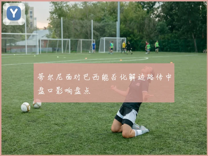 蒂尔尼面对巴西能否化解边路传中盘口影响盘点