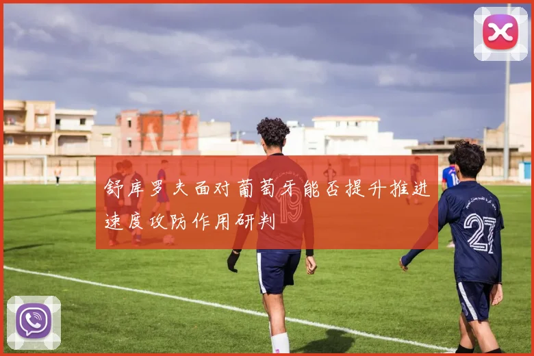 舒库罗夫面对葡萄牙能否提升推进速度攻防作用研判