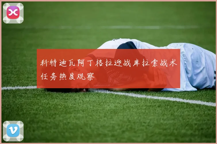 科特迪瓦阿丁格拉迎战库拉索战术任务热度观察