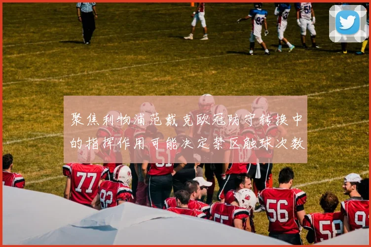 聚焦利物浦范戴克欧冠防守转换中的指挥作用可能决定禁区触球次数