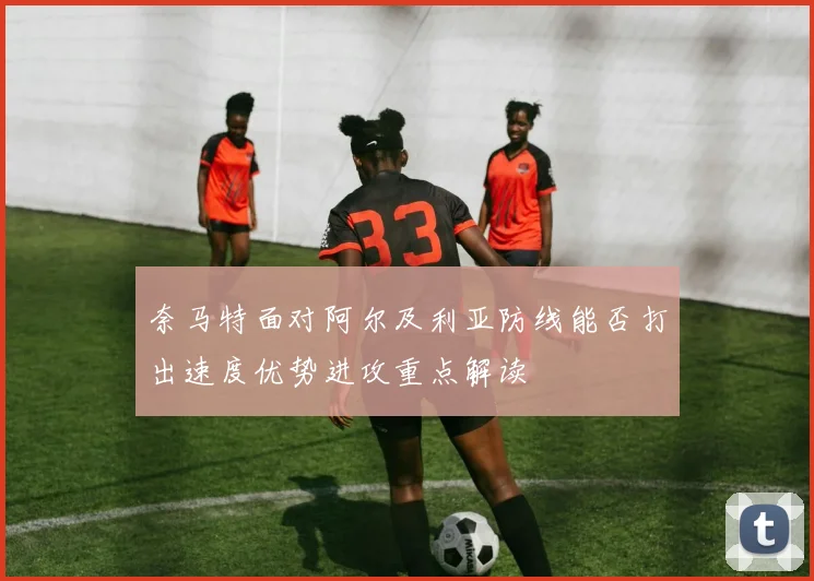 奈马特面对阿尔及利亚防线能否打出速度优势进攻重点解读