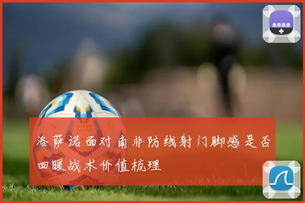 洛萨诺面对南非防线射门脚感是否回暖战术价值梳理