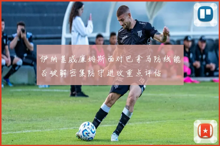 伊纳基威廉姆斯面对巴拿马防线能否破解密集防守进攻重点评估