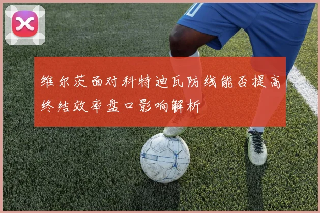 维尔茨面对科特迪瓦防线能否提高终结效率盘口影响解析