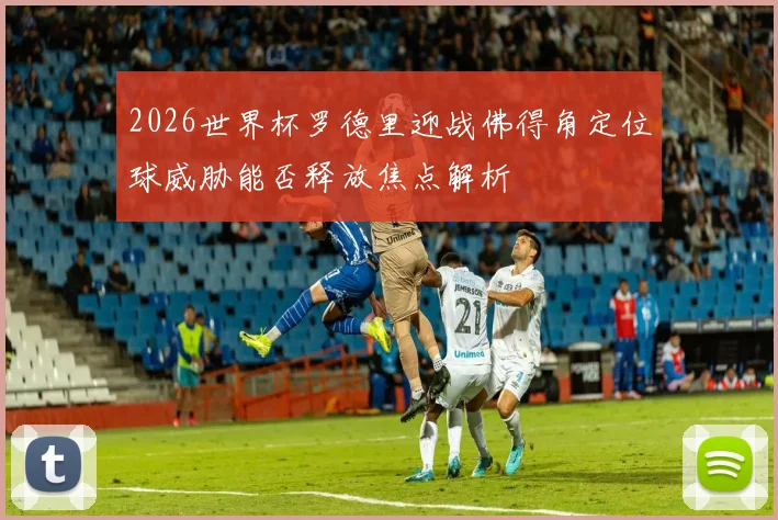 2026世界杯罗德里迎战佛得角定位球威胁能否释放焦点解析