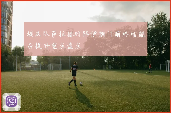埃及队萨拉赫对阵伊朗门前终结能否提升重点盘点