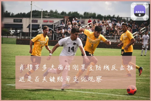 肖穆罗多夫面对刚果金防线反击推进是否关键赔率变化观察