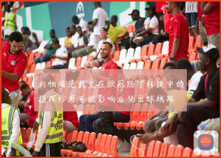 利物浦范戴克在欧冠防守转换中的指挥作用可能影响后场出球线路