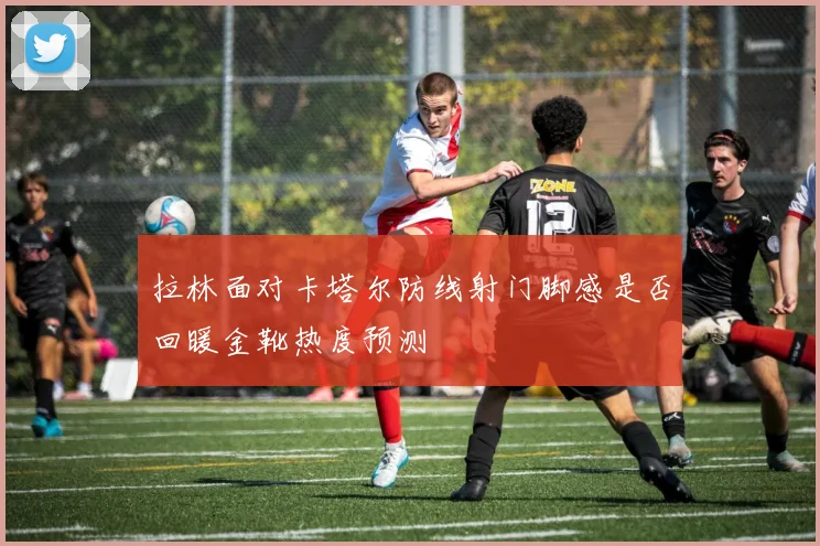 拉林面对卡塔尔防线射门脚感是否回暖金靴热度预测