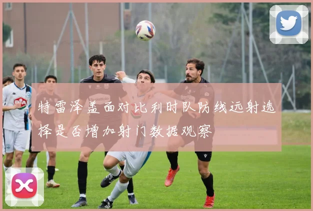 特雷泽盖面对比利时队防线远射选择是否增加射门数据观察