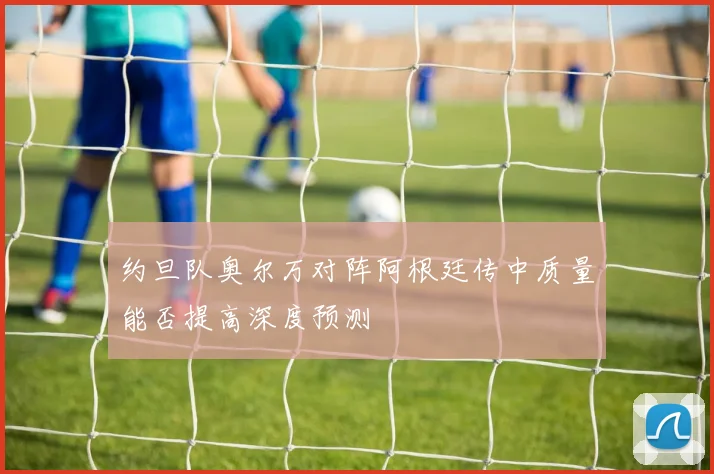 约旦队奥尔万对阵阿根廷传中质量能否提高深度预测