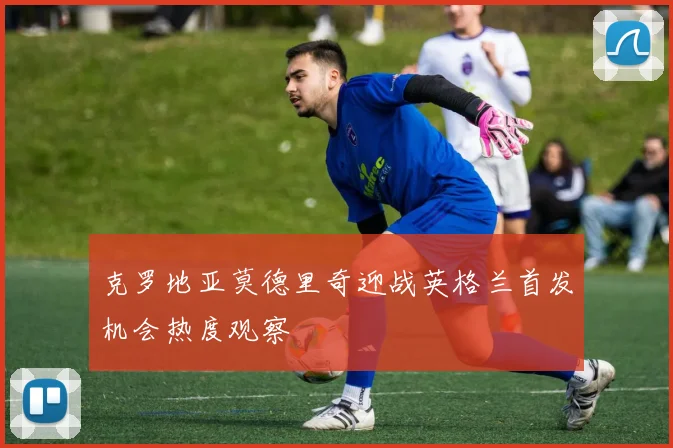 克罗地亚莫德里奇迎战英格兰首发机会热度观察