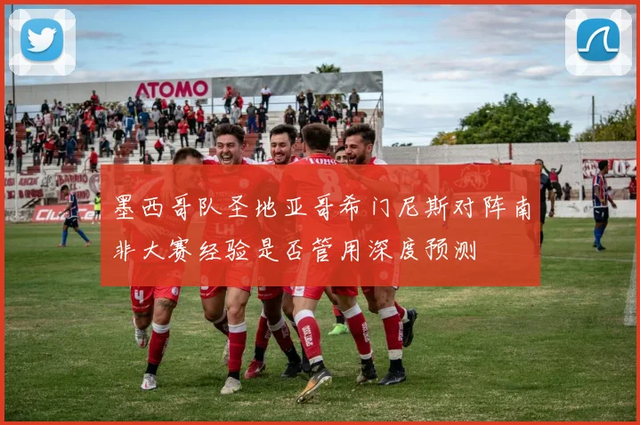 墨西哥队圣地亚哥希门尼斯对阵南非大赛经验是否管用深度预测